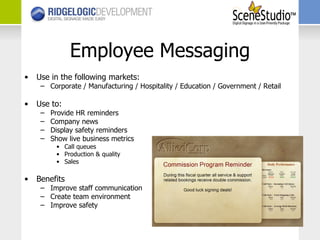 Employee Messaging Use in the following markets: Corporate / Manufacturing / Hospitality / Education / Government / Retail Use to: Provide HR reminders Company news Display safety reminders Show live business metrics Call queues Production & quality Sales Benefits Improve staff communication Create team environment Improve safety 