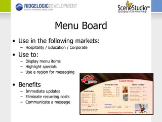 Menu Board Use in the following markets: Hospitality / Education / Corporate Use to: Display menu items Highlight specials Use a region for messaging Benefits Immediate updates Eliminate recurring costs Communicate a message 