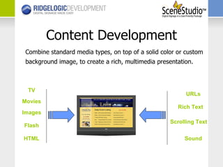 Content Development Combine standard media types, on top of a solid color or custom background image, to create a rich, multimedia presentation.  TV Movies Images Sound HTML Scrolling Text Rich Text URLs Flash 