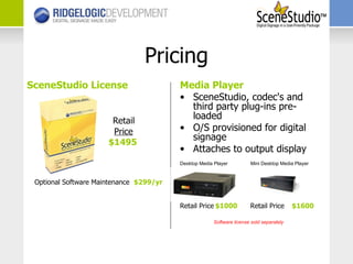 Media Player SceneStudio, codec's and third party plug-ins pre-loaded O/S provisioned for digital signage Attaches to output display Retail Price $1000   Retail Price   $1600 Pricing SceneStudio License   Retail   Price   $1495 Optional Software Maintenance   $299/yr Desktop Media Player Mini Desktop Media Player Software license sold separately 