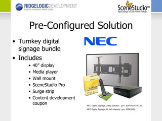 Pre-Configured Solution Turnkey digital signage bundle Includes 40” display Media player Wall mount SceneStudio Pro Surge strip Content development coupon NEC Digital Signage Lobby Solution  (p/n: ASPV40-AVT-LS) NEC Digital Signage Kit (w/o display)  (p/n: DSK3260) 
