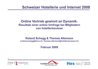 Schweizer Hotellerie und Internet 2008


     Online Vertrieb gewinnt an Dynamik:
    Resultate einer online Umfrage bei Mitgliedern
                 von hotelleriesuisse


          Roland Schegg & Thomas Allemann
     (roland.schegg@hevs.ch / thomas.allemann@hotelleriesuisse.ch)


                          Februar 2009


1
 
