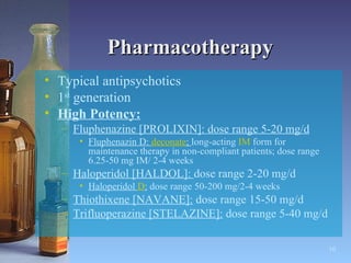 Pharmacotherapy Typical antipsychotics  1 st  generation High Potency: Fluphenazine [PROLIXIN]: dose range 5-20 mg/d Fluphenazin D:  deconate ;  long-acting  IM  form for maintenance therapy in non-compliant patients; dose range 6.25-50 mg IM/ 2-4 weeks Haloperidol [HALDOL]:  dose range 2-20 mg/d Haloperidol  D :  dose range 50-200 mg/2-4 weeks Thiothixene [NAVANE]:  dose range 15-50 mg/d Trifluoperazine [STELAZINE]:  dose range 5-40 mg/d 