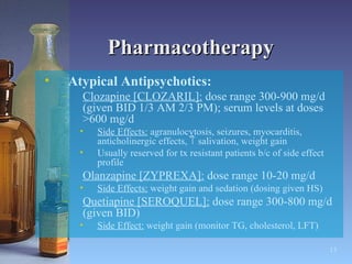 Pharmacotherapy Atypical Antipsychotics: Clozapine [CLOZARIL]:  dose range 300-900 mg/d (given BID 1/3 AM 2/3 PM); serum levels at doses >600 mg/d Side Effects:  agranulocytosis, seizures, myocarditis, anticholinergic effects,    salivation, weight gain Usually reserved for tx resistant patients b/c of side effect profile Olanzapine [ZYPREXA]:  dose range 10-20 mg/d Side Effects:  weight gain and sedation (dosing given HS) Quetiapine [SEROQUEL]:  dose range 300-800 mg/d (given BID) Side Effect:  weight gain (monitor TG, cholesterol, LFT) 