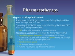 Pharmacotherapy Atypical Antipsychotics cont: Risperidone [RISPERDAL]:  dose range 2-6 mg/d (given HS or AM); > 6 mg/d lead to    EPS Ziprasidone [GEODON]:  dose range 80-160 mg/d (divided BID) [food can    absorption two-fold] NO  weight gain, orthostasis, or sedation are seen Aripiprazole [ABILIFY]:  dose range 10-30 mg/d (given QD) Partial DA agonist:   antagonist  during high DAergic activity (mesolimbic DA, psychotic symptoms);  agonist  during low DAergic activity (low EPS or negative symptoms) Partial serotonin agonist No  prolactin  or anticholinergic effects  Minimal weight gain, hypotension and sedation   