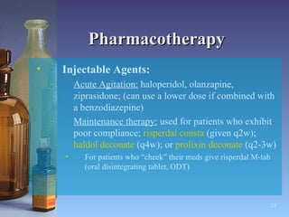 Pharmacotherapy Injectable Agents:   Acute Agitation:  haloperidol, olanzapine, ziprasidone; (can use a lower dose if combined with a benzodiazepine) Maintenance therapy:  used for patients who exhibit poor compliance;  risperdal consta  (given q2w);  haldol deconate  (q4w); or  prolixin deconate  (q2-3w) For patients who “cheek” their meds give risperdal M-tab (oral disintegrating tablet, ODT) 