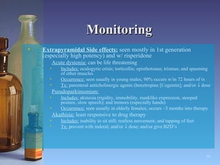 Monitoring Extrapyramidal Side effects:  seen mostly in 1st generation (especially high potency) and w/ risperidone Acute dystonia:  can be life threatening Includes:  oculogyric crisis; torticollis; opisthotonus; trismus; and spasming of other muscles Occurrence:  seen usually in young males; 90% occurs w/in 72 hours of tx Tx:  parenteral anticholinergic agents (benztropine [Cogentin]; and/or    dose Pseudoparkinsonism:   Includes:  akinesia (rigidity, immobility, masklike expression, stooped posture, slow speech); and tremors (especially hands) Occurrence:  seen usually in elderly females; occurs ~3 months into therapy Akathisia:  least responsive to drug therapy Includes:  inability to sit still; restless movement; and tapping of feet Tx:  prevent with inderal; and/or    dose; and/or give BZD’s   