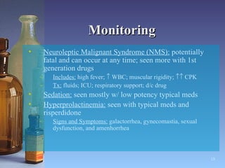 Monitoring Neuroleptic Malignant Syndrome (NMS):  potentially fatal and can occur at any time; seen more with 1st generation drugs Includes:  high fever;    WBC; muscular rigidity;    CPK Tx:  fluids; ICU; respiratory support; d/c drug Sedation:  seen mostly w/ low potency typical meds Hyperprolactinemia:  seen with typical meds and risperdidone Signs and Symptoms:  galactorrhea, gynecomastia, sexual dysfunction, and amenhorrhea   
