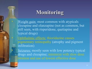 Monitoring Weight gain:  most common with atypicals clozapine and olanzapine (not as common, but still seen, with risperidone, quetiapine and typical drugs) Ophthalmic effects:  thioridazine causes pigmentary retinopathy  (atrophy and pigment infiltration) Seizures:  mostly seen with low potency typical drugs and clozapine;  minimize with slow dose titration and use of lowest effective dose 