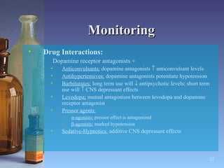 Monitoring Drug Interactions:   Dopamine receptor antagonists + Anticonvulsants:  dopamine antagonists    anticonvulsant levels Antihypertensives:  dopamine antagonists potentiate hypotension Barbiturates:  long term use will    antipsychotic levels; short term use will    CNS depressant effects Levodopa;  mutual antagonism between levodopa and dopamine receptor antagonist Pressor agents: α-agonists:  pressor effect is antagonized β-agonists:  marked hypotension Sedative-Hypnotics:  additive CNS depressant effects 
