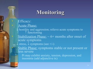 Monitoring Efficacy: Acute Phase:      hostility and aggression; relieve acute symptoms to    functioning  Stabilization Phase:  ~ 6+ months after onset of acute symptoms    stress,    symptoms (see +/-) Stable Phase:  symptoms stable or not present or less severe Pt may exhibit anxiety, tension, depression, and insomnia (add adjunctive tx) 