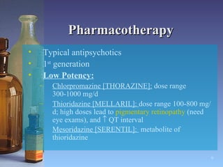 Pharmacotherapy Typical antipsychotics  1 st  generation Low Potency: Chlorpromazine [THORAZINE]:  dose range 300-1000 mg/d Thioridazine [MELLARIL]:  dose range 100-800 mg/d; high doses lead to  pigmentary   retinopathy  (need eye exams), and    QT interval Mesoridazine [SERENTIL]:  metabolite of thioridazine   