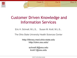 Customer Driven Knowledge and Information Services  Eric H. Schnell, M.L.S.,  Susan M. Kroll, M.L.S.,    The Ohio State University Health Sciences Center http://library.med.ohio-state.edu http://ckm.osu.edu/ [email_address] [email_address] 