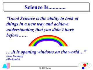 “ Good Science is the ability to look at things in a new way and achieve understanding that you didn’t have before…… .…It is opening windows on the world…” Hans Kornberg (Biochemist)  Dr J.E. Davies Science Is............ 