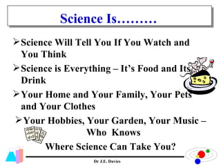 Science Is……… Science Will Tell You If You Watch and You Think Science is Everything – It’s Food and Its Drink Your Home and Your Family, Your Pets and Your Clothes Your Hobbies, Your Garden, Your Music – Who  Knows  Where Science Can Take You? 