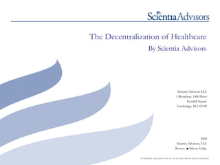 The Decentralization of Healthcare
                      By Scientia Advisors




                                                    Scientia Advisors LLC
                                                   1 Broadway, 14th Floor
                                                            Kendall Square
                                                    Cambridge, MA 02142




                                                                       2008
                                                    Scientia Advisors, LLC
                                                   Boston ■ Silicon Valley

              All Materials copyrighted and can not be used without explicit permission
 
