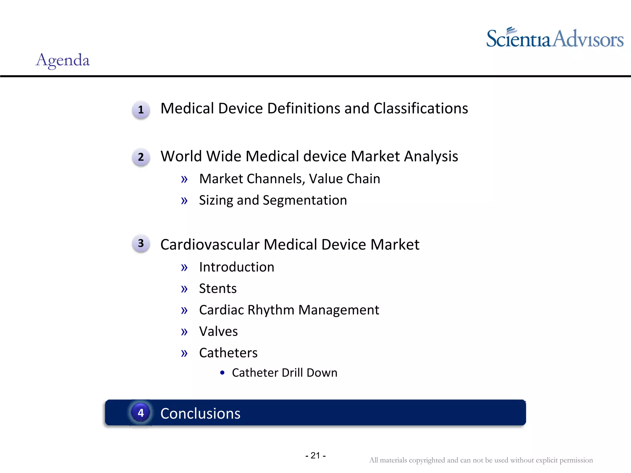 All materials copyrighted and can not be used without explicit permission
- 21 -
Agenda
• Medical Device Definitions and Classifications
• World Wide Medical device Market Analysis
» Market Channels, Value Chain
» Sizing and Segmentation
• Cardiovascular Medical Device Market
» Introduction
» Stents
» Cardiac Rhythm Management
» Valves
» Catheters
• Catheter Drill Down
• Conclusions4
1
2
3
 