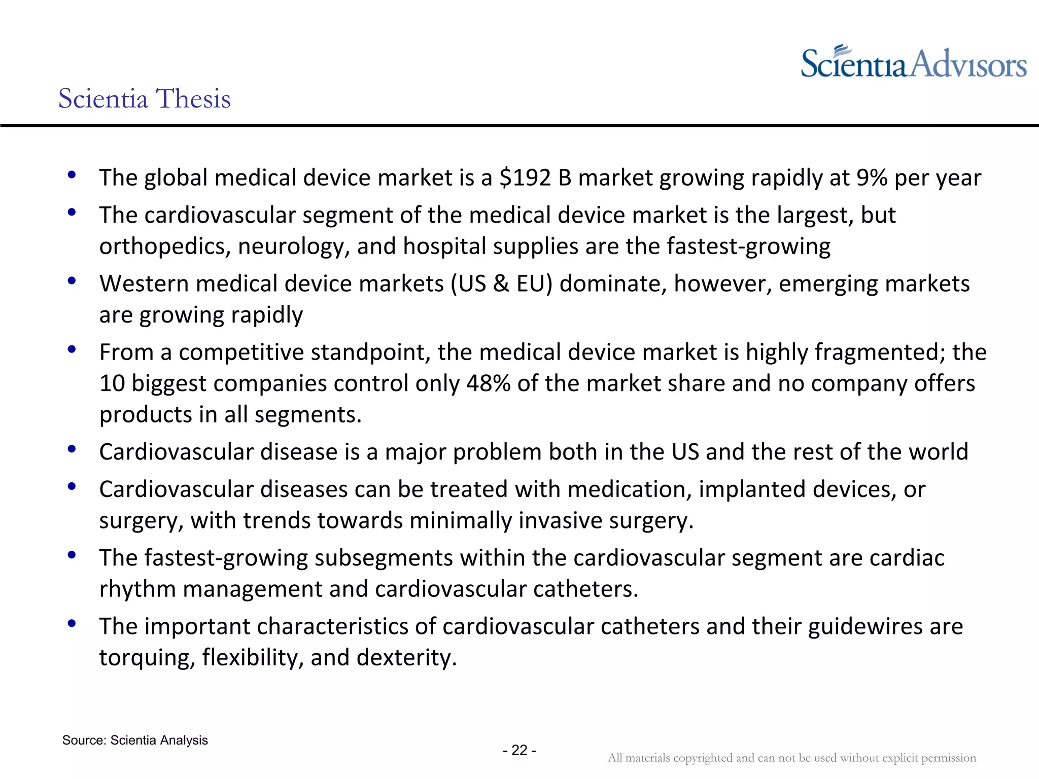 All materials copyrighted and can not be used without explicit permission
- 22 -
Scientia Thesis
• The global medical device market is a $192 B market growing rapidly at 9% per year
• The cardiovascular segment of the medical device market is the largest, but 
orthopedics, neurology, and hospital supplies are the fastest‐growing
• Western medical device markets (US & EU) dominate, however, emerging markets 
are growing rapidly
• From a competitive standpoint, the medical device market is highly fragmented; the 
10 biggest companies control only 48% of the market share and no company offers 
products in all segments.
• Cardiovascular disease is a major problem both in the US and the rest of the world
• Cardiovascular diseases can be treated with medication, implanted devices, or 
surgery, with trends towards minimally invasive surgery.
• The fastest‐growing subsegments within the cardiovascular segment are cardiac 
rhythm management and cardiovascular catheters.
• The important characteristics of cardiovascular catheters and their guidewires are 
torquing, flexibility, and dexterity.
Source: Scientia Analysis
 