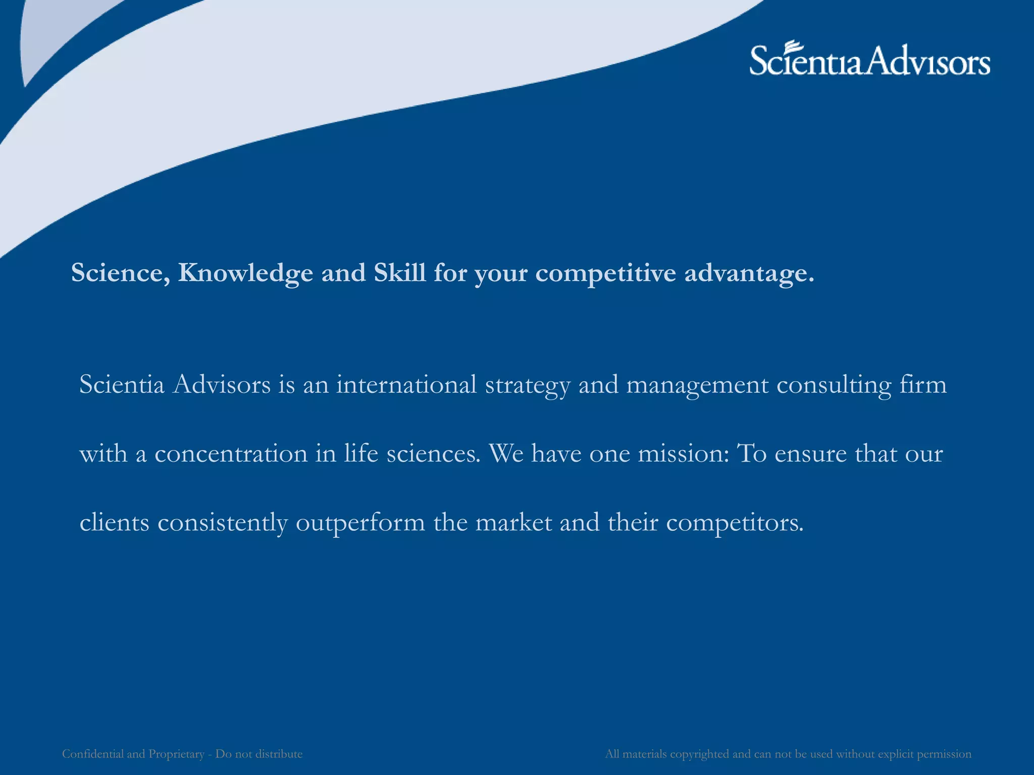All materials copyrighted and can not be used without explicit permissionConfidential and Proprietary - Do not distribute
Science, Knowledge and Skill for your competitive advantage.
Scientia Advisors is an international strategy and management consulting firm
with a concentration in life sciences. We have one mission: To ensure that our
clients consistently outperform the market and their competitors.
 
