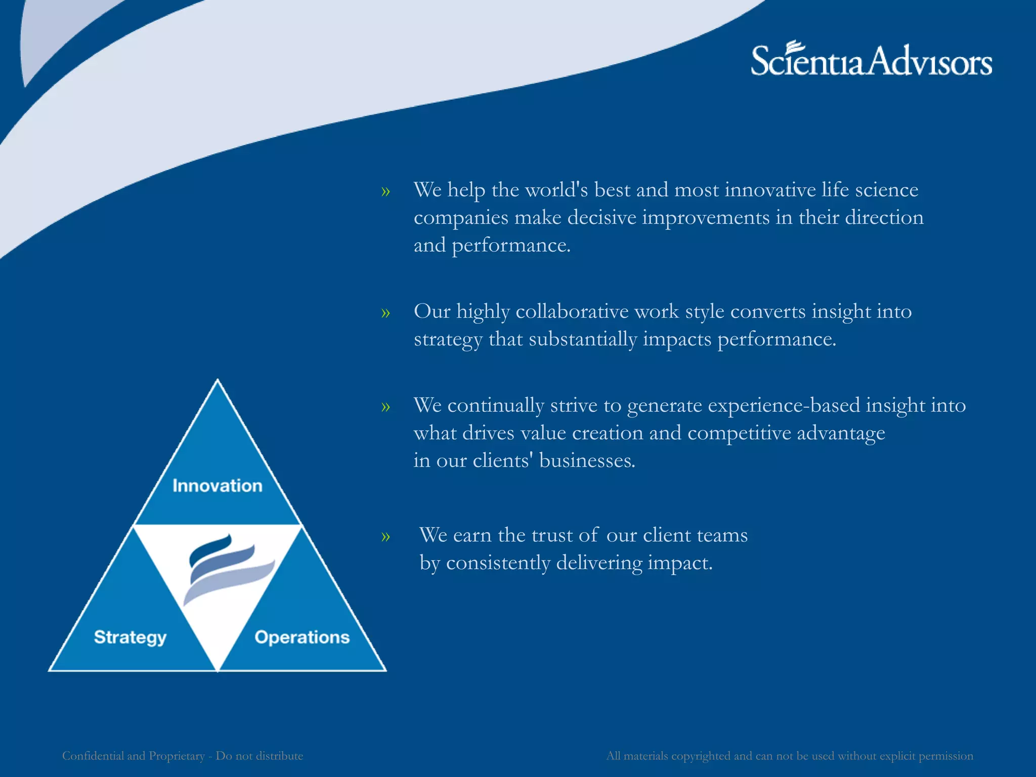 All materials copyrighted and can not be used without explicit permissionConfidential and Proprietary - Do not distribute
» We help the world's best and most innovative life science
companies make decisive improvements in their direction
and performance.
» Our highly collaborative work style converts insight into
strategy that substantially impacts performance.
» We continually strive to generate experience-based insight into
what drives value creation and competitive advantage
in our clients' businesses.
» We earn the trust of our client teams
by consistently delivering impact.
 