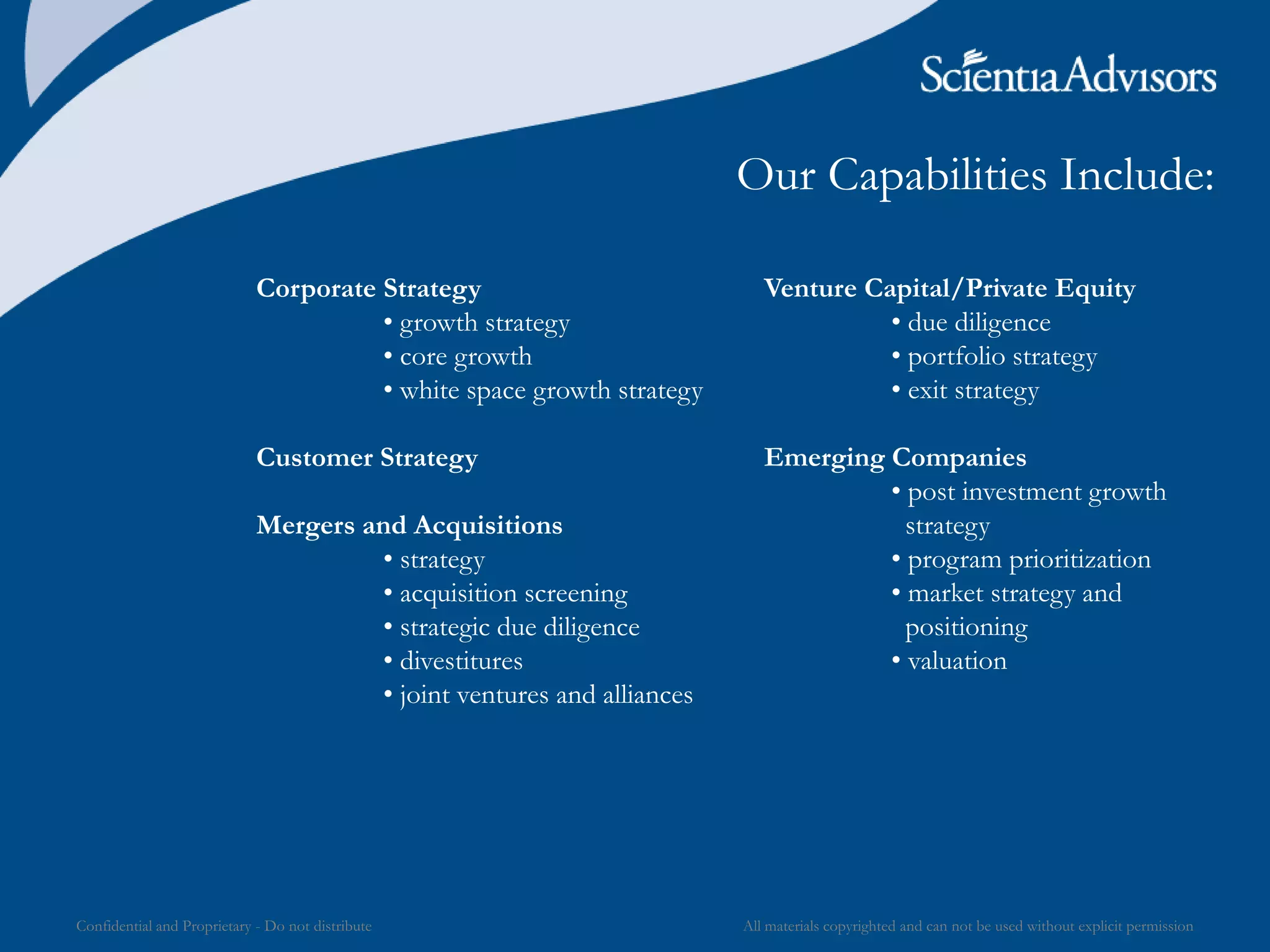 All materials copyrighted and can not be used without explicit permissionConfidential and Proprietary - Do not distribute
Our Capabilities Include:
Corporate Strategy
• growth strategy
• core growth
• white space growth strategy
Customer Strategy
Mergers and Acquisitions
• strategy
• acquisition screening
• strategic due diligence
• divestitures
• joint ventures and alliances
Venture Capital/Private Equity
• due diligence
• portfolio strategy
• exit strategy
Emerging Companies
• post investment growth
strategy
• program prioritization
• market strategy and
positioning
• valuation
 