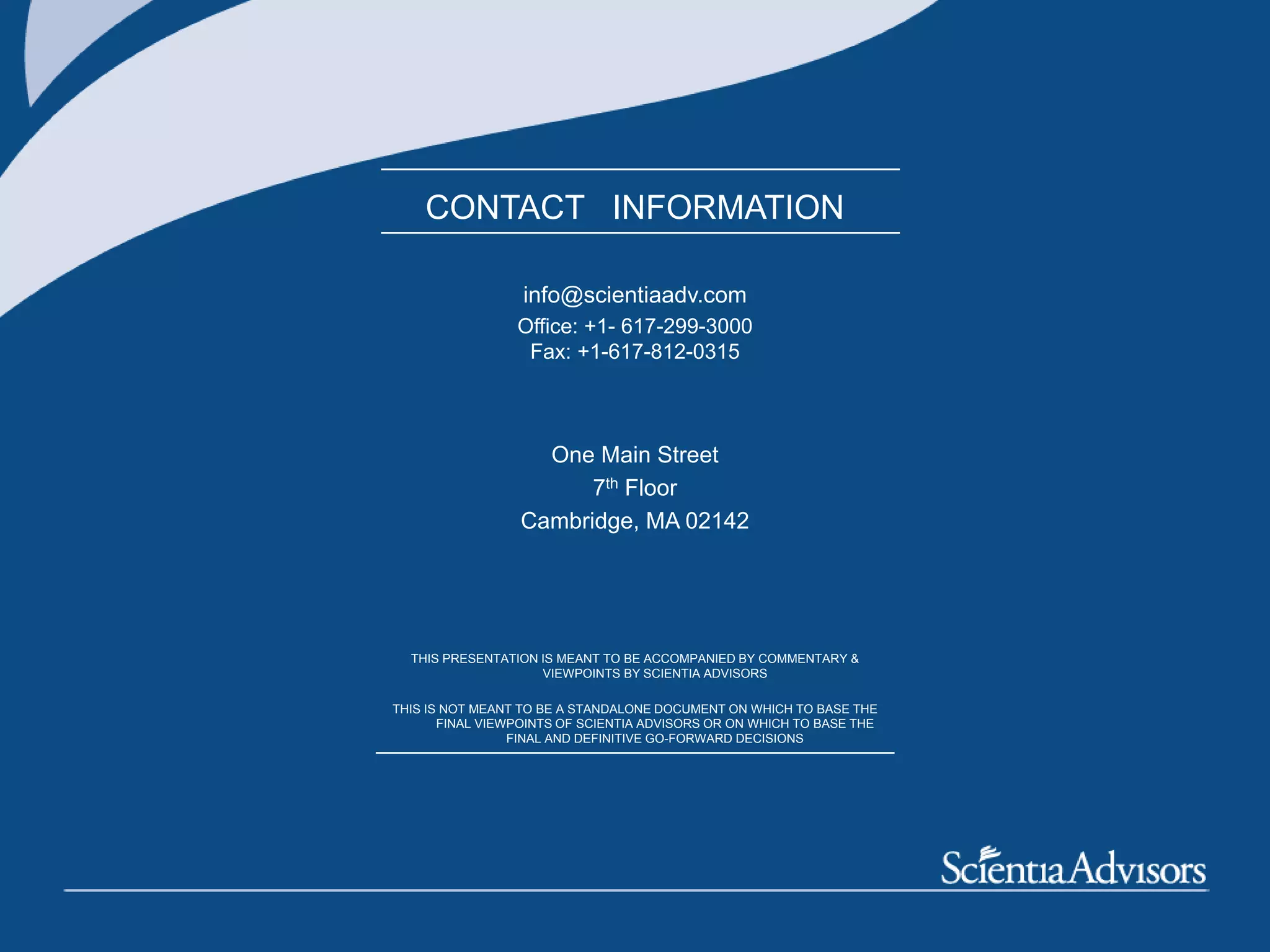 All materials copyrighted and can not be used without explicit permission
- 26 -
CONTACT INFORMATION
info@scientiaadv.com
Office: +1- 617-299-3000
Fax: +1-617-812-0315
One Main Street
7th Floor
Cambridge, MA 02142
THIS PRESENTATION IS MEANT TO BE ACCOMPANIED BY COMMENTARY &
VIEWPOINTS BY SCIENTIA ADVISORS
THIS IS NOT MEANT TO BE A STANDALONE DOCUMENT ON WHICH TO BASE THE
FINAL VIEWPOINTS OF SCIENTIA ADVISORS OR ON WHICH TO BASE THE
FINAL AND DEFINITIVE GO-FORWARD DECISIONS
 