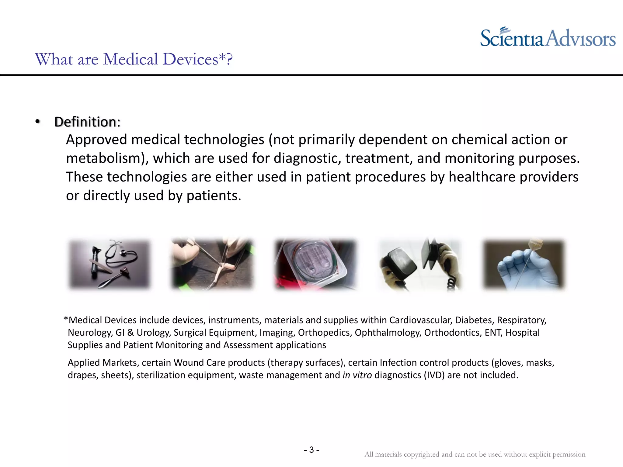 All materials copyrighted and can not be used without explicit permission
- 3 -
What are Medical Devices*?
• Definition:  
Approved medical technologies (not primarily dependent on chemical action or 
metabolism), which are used for diagnostic, treatment, and monitoring purposes. 
These technologies are either used in patient procedures by healthcare providers 
or directly used by patients. 
*Medical Devices include devices, instruments, materials and supplies within Cardiovascular, Diabetes, Respiratory, 
Neurology, GI & Urology, Surgical Equipment, Imaging, Orthopedics, Ophthalmology, Orthodontics, ENT, Hospital 
Supplies and Patient Monitoring and Assessment applications
Applied Markets, certain Wound Care products (therapy surfaces), certain Infection control products (gloves, masks, 
drapes, sheets), sterilization equipment, waste management and in vitro diagnostics (IVD) are not included.
 