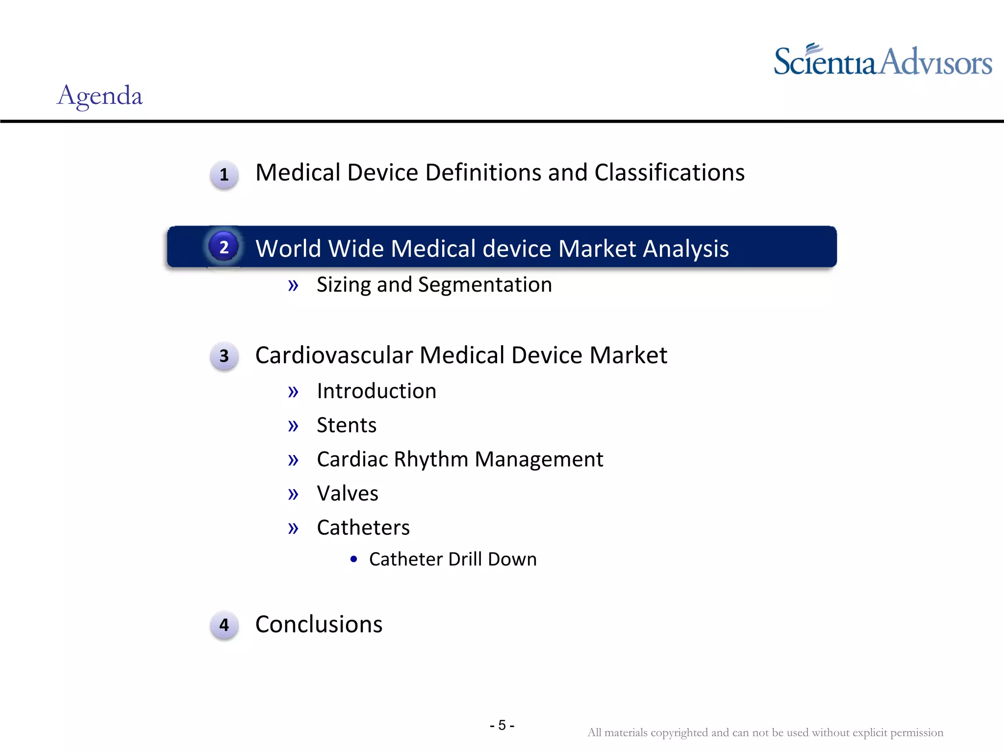 All materials copyrighted and can not be used without explicit permission
- 5 -
Agenda
• Medical Device Definitions and Classifications
• World Wide Medical device Market Analysis
» Sizing and Segmentation
• Cardiovascular Medical Device Market
» Introduction
» Stents
» Cardiac Rhythm Management
» Valves
» Catheters
• Catheter Drill Down
• Conclusions
2
1
3
4
 