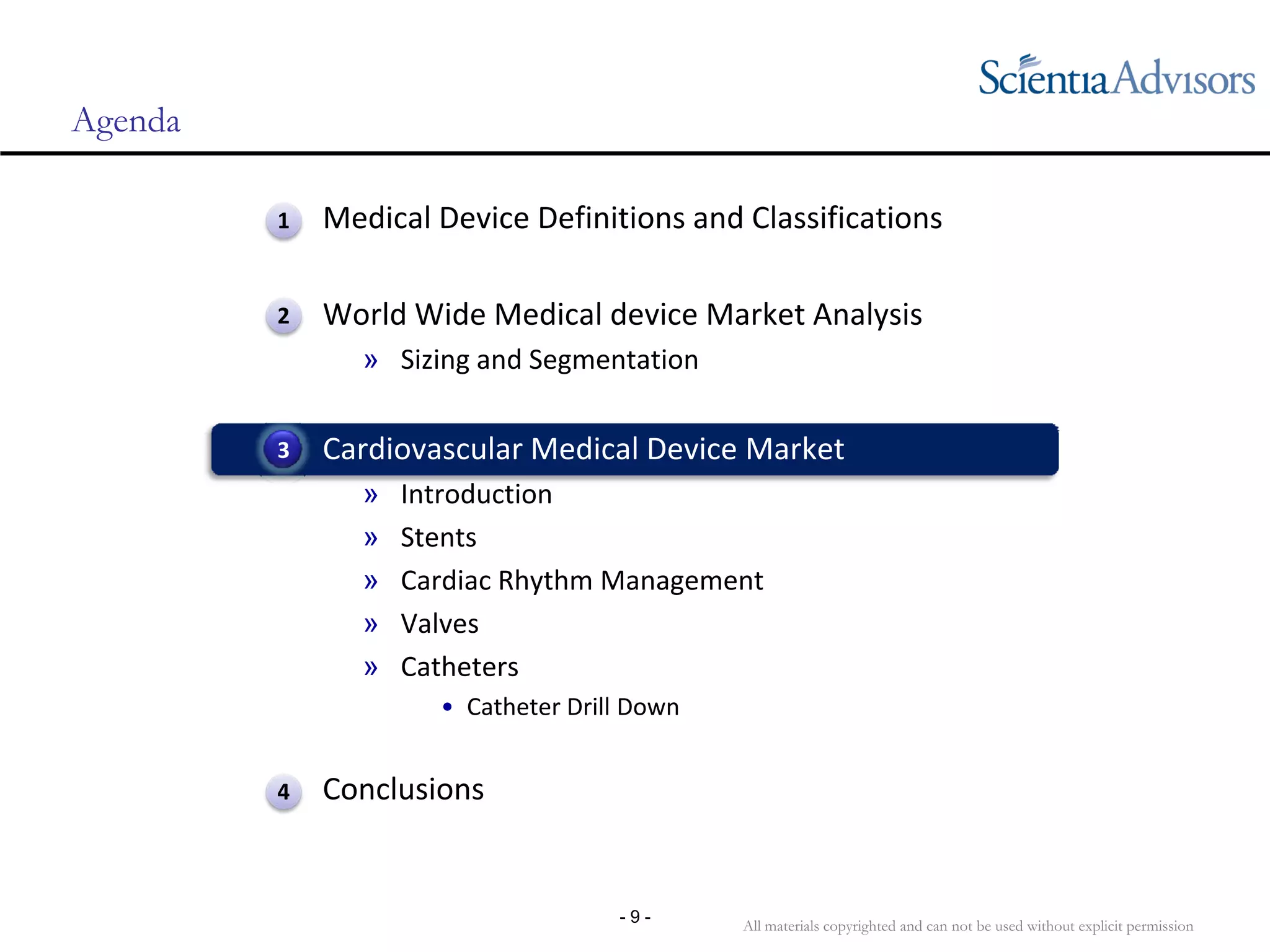 All materials copyrighted and can not be used without explicit permission
- 9 -
Agenda
• Medical Device Definitions and Classifications
• World Wide Medical device Market Analysis
» Sizing and Segmentation
• Cardiovascular Medical Device Market
» Introduction
» Stents
» Cardiac Rhythm Management
» Valves
» Catheters
• Catheter Drill Down
• Conclusions
3
1
2
4
 