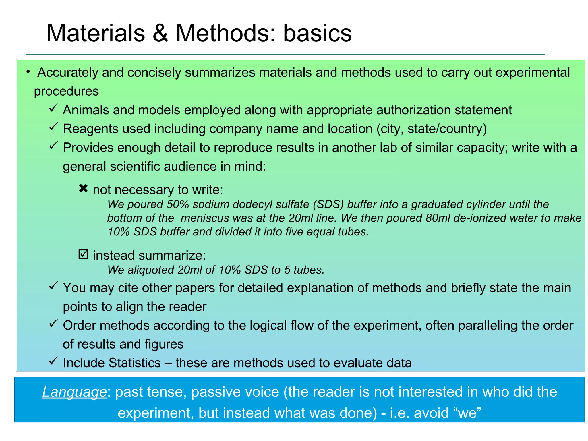 Materials & Methods: basics Accurately and concisely summarizes materials and methods used to carry out experimental procedures Animals and models employed along with appropriate authorization statement Reagents used including company name and location (city, state/country) Provides enough detail to reproduce results in another lab of similar capacity; write with a general scientific audience in mind: not necessary to write:  We poured 50% sodium dodecyl sulfate (SDS) buffer into a graduated cylinder until the bottom of the  meniscus was at the 20ml line. We then poured 80ml de-ionized water to make 10% SDS buffer and divided it into five equal tubes. instead summarize: We aliquoted 20ml of 10% SDS to 5 tubes. You may cite other papers for detailed explanation of methods and briefly state the main points to align the reader Order methods according to the logical flow of the experiment, often paralleling the order of results and figures Include Statistics – these are methods used to evaluate data Language : past tense, passive voice (the reader is not interested in who did the experiment, but instead what was done) - i.e. avoid “we” 