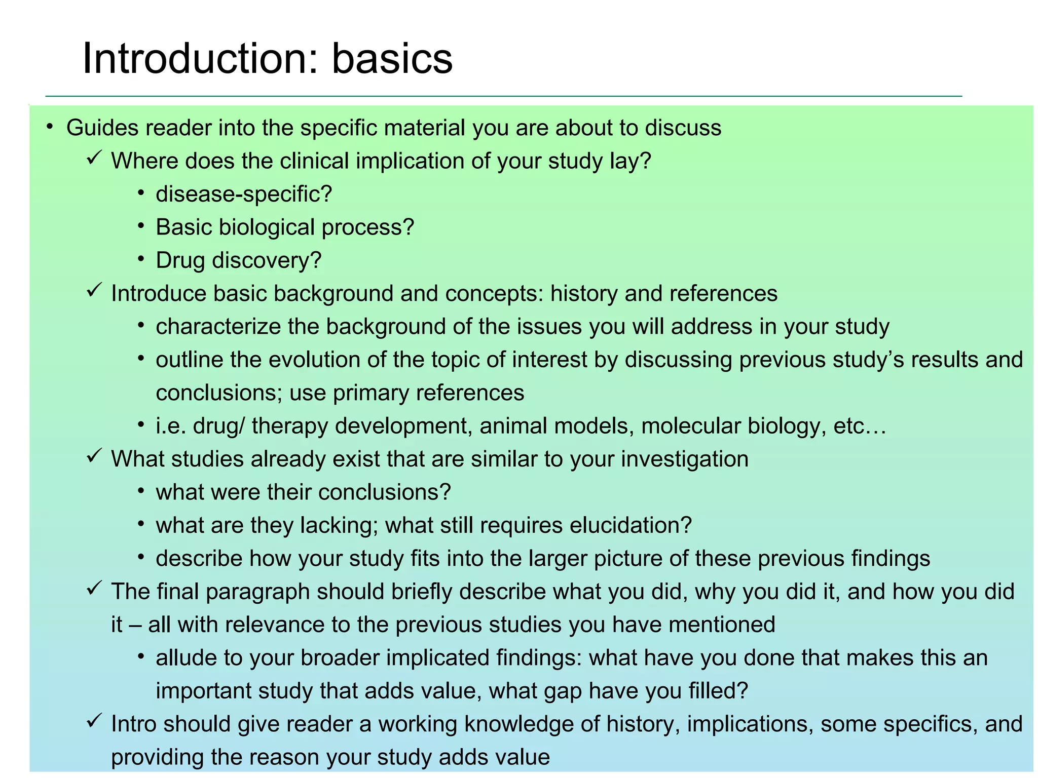 Introduction: basics Guides reader into the specific material you are about to discuss Where does the clinical implication of your study lay? disease-specific?  Basic biological process?  Drug discovery? Introduce basic background and concepts: history and references characterize the background of the issues you will address in your study outline the evolution of the topic of interest by discussing previous study’s results and conclusions; use primary references i.e. drug/ therapy development, animal models, molecular biology, etc… What studies already exist that are similar to your investigation what were their conclusions? what are they lacking; what still requires elucidation? describe how your study fits into the larger picture of these previous findings The final paragraph should briefly describe what you did, why you did it, and how you did it – all with relevance to the previous studies you have mentioned allude to your broader implicated findings: what have you done that makes this an important study that adds value, what gap have you filled?  Intro should give reader a working knowledge of history, implications, some specifics, and providing the reason your study adds value 