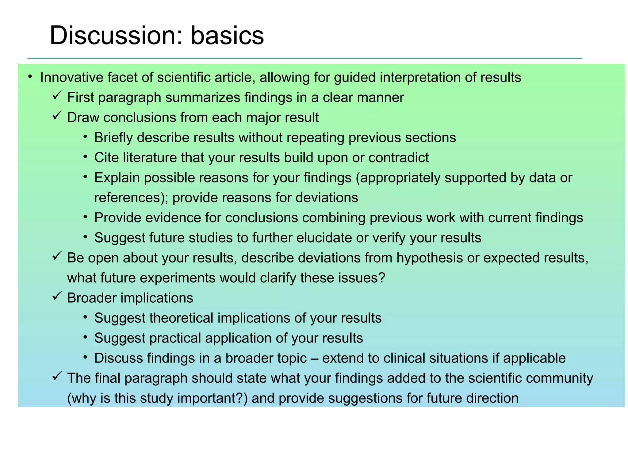Discussion: basics Innovative facet of scientific article, allowing for guided interpretation of results First paragraph summarizes findings in a clear manner Draw conclusions from each major result Briefly describe results without repeating previous sections Cite literature that your results build upon or contradict  Explain possible reasons for your findings (appropriately supported by data or references); provide reasons for deviations Provide evidence for conclusions combining previous work with current findings Suggest future studies to further elucidate or verify your results Be open about your results, describe deviations from hypothesis or expected results, what future experiments would clarify these issues? Broader implications Suggest theoretical implications of your results Suggest practical application of your results Discuss findings in a broader topic – extend to clinical situations if applicable The final paragraph should state what your findings added to the scientific community (why is this study important?) and provide suggestions for future direction 