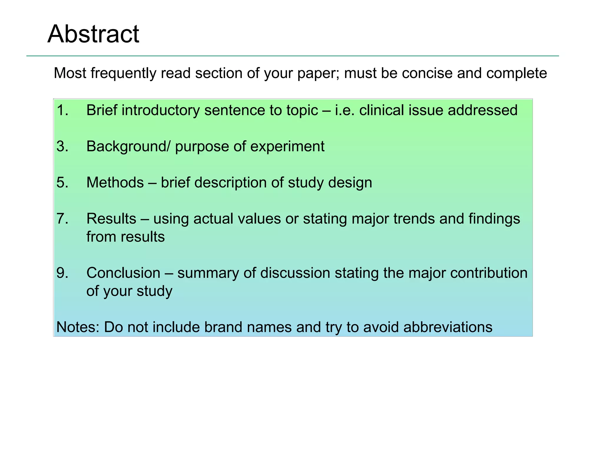 Abstract Most frequently read section of your paper; must be concise and complete Brief introductory sentence to topic – i.e. clinical issue addressed Background/ purpose of experiment Methods – brief description of study design Results – using actual values or stating major trends and findings from results Conclusion – summary of discussion stating the major contribution of your study Notes: Do not include brand names and try to avoid abbreviations 