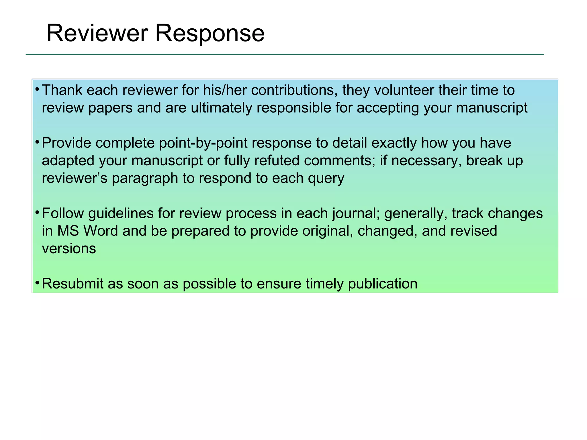 Reviewer Response Thank each reviewer for his/her contributions, they volunteer their time to review papers and are ultimately responsible for accepting your manuscript Provide complete point-by-point response to detail exactly how you have adapted your manuscript or fully refuted comments; if necessary, break up reviewer’s paragraph to respond to each query Follow guidelines for review process in each journal; generally, track changes in MS Word and be prepared to provide original, changed, and revised versions Resubmit as soon as possible to ensure timely publication 