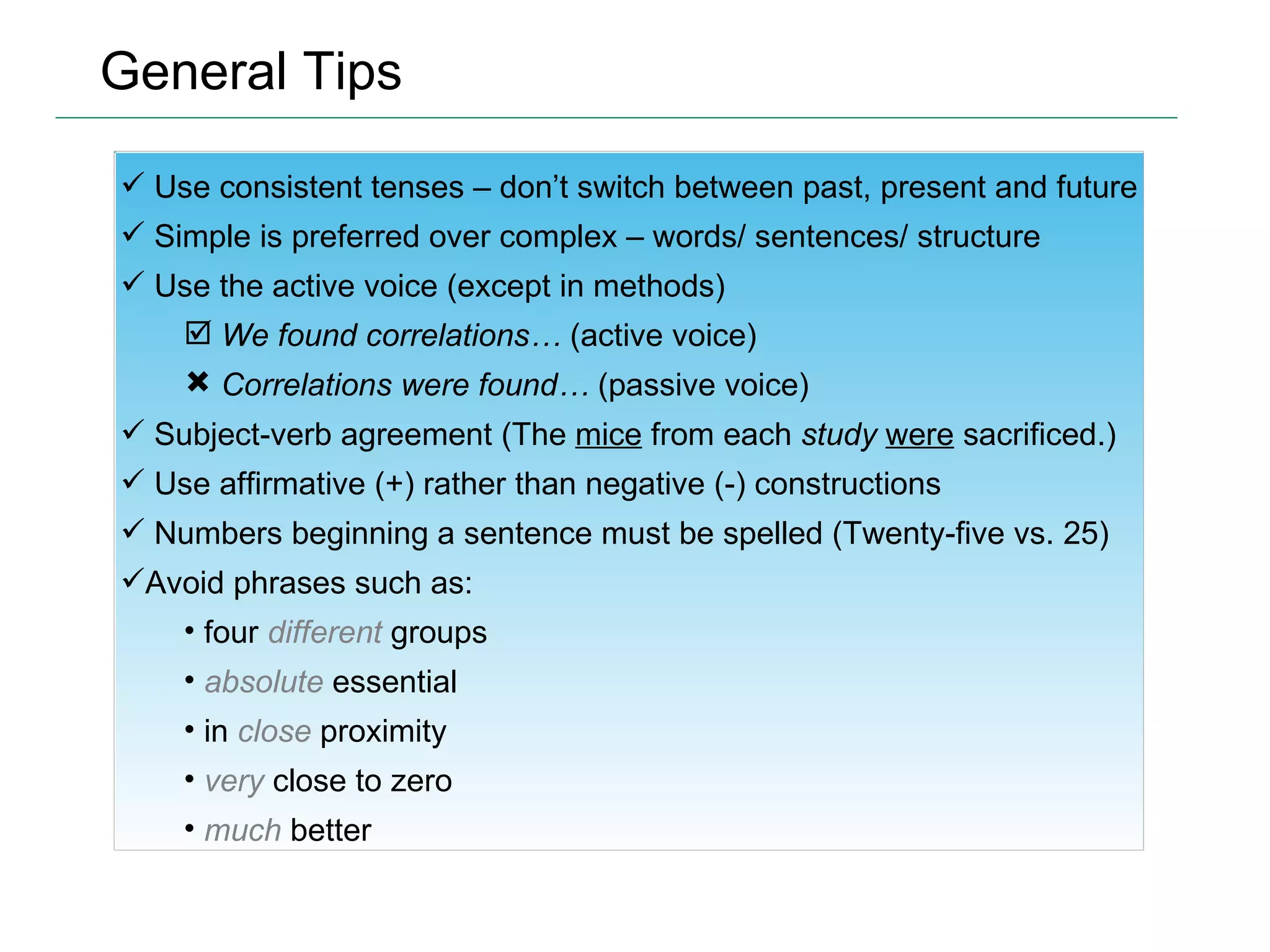 General Tips Use consistent tenses – don’t switch between past, present and future Simple is preferred over complex – words/ sentences/ structure Use the active voice (except in methods) We found correlations…  (active voice) Correlations were found…  (passive voice) Subject-verb agreement (The  mice  from each  study   were  sacrificed.) Use affirmative (+) rather than negative (-) constructions Numbers beginning a sentence must be spelled (Twenty-five vs. 25) Avoid phrases such as: four  different  groups absolute  essential in  close  proximity very  close to zero much  better 