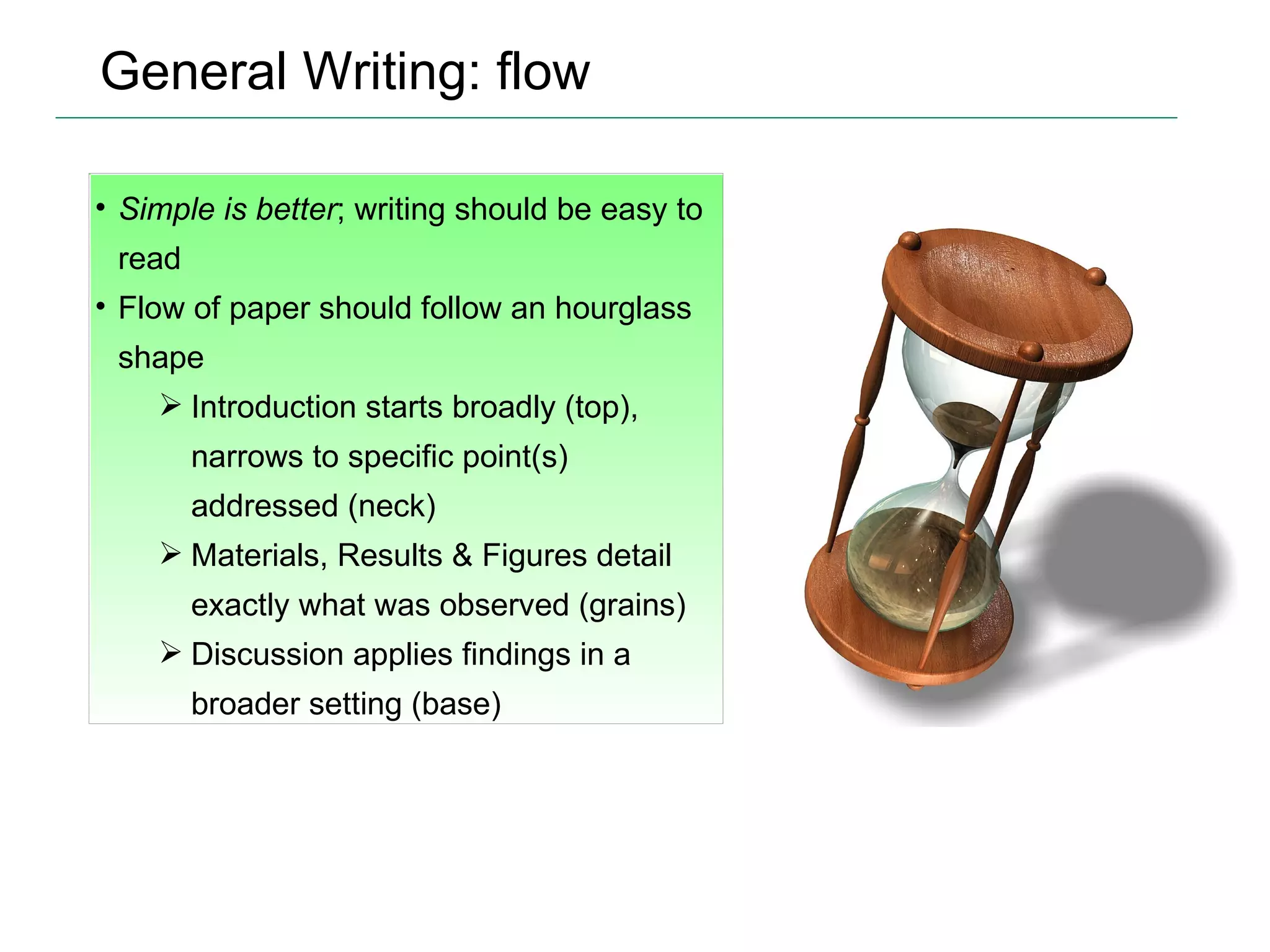 General Writing: flow Simple is better ; writing should be easy to read Flow of paper should follow an hourglass shape Introduction starts broadly (top), narrows to specific point(s) addressed (neck) Materials, Results & Figures detail exactly what was observed (grains) Discussion applies findings in a broader setting (base) 