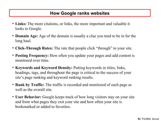 Links:  The more citations, or links, the more important and valuable it looks to Google.  Domain Age:  Age of the domain is usually a clue you tend to be in for the long haul.  Click-Through Rates:  The rate that people click “through” to your site.  Posting Frequency:  How often you update your pages and add content is monitored over time.  Keywords and Keyword Density:  Putting keywords in titles, links, headings, tags, and throughout the page is critical to the success of your site’s page ranking and keyword ranking results.  Rank by Traffic:  The traffic is recorded and monitored of each page as well as the overall site.  User Behavior:  Google keeps track of how long visitors stay on your site and from what pages they exit your site and how often your site is bookmarked or added to favorites. How Google ranks websites Be Visible Assoc 