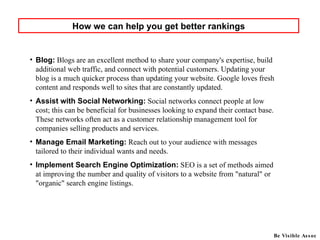 Blog:   Blogs are an excellent method to share your company's expertise, build additional web traffic, and connect with potential customers. Updating your blog is a much quicker process than updating your website. Google loves fresh content and responds well to sites that are constantly updated.  Assist with Social Networking:   Social networks connect people at low cost; this can be beneficial for businesses looking to expand their contact base. These networks often act as a customer relationship management tool for companies selling products and services.  Manage Email Marketing:   Reach out to your audience with messages tailored to their individual wants and needs. Implement Search Engine Optimization:   SEO is a set of methods aimed at improving the number and quality of visitors to a website from "natural" or "organic" search engine listings.  How we can help you get better rankings Be Visible Assoc 