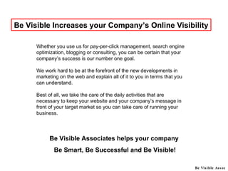 Be Visible Increases your Company’s Online Visibility Be Visible Associates helps your company  Be Smart, Be Successful and Be Visible! Be Visible Assoc Whether you use us for pay-per-click management, search engine optimization, blogging or consulting, you can be certain that your company’s success is our number one goal.  We work hard to be at the forefront of the new developments in marketing on the web and explain all of it to you in terms that you can understand. Best of all, we take the care of the daily activities that are necessary to keep your website and your company’s message in front of your target market so you can take care of running your business.  