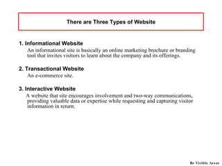 There are Three Types of Website 1. Informational Website An informational site is basically an online marketing brochure or branding tool that invites visitors to learn about the company and its offerings.   2. Transactional Website An e-commerce site.  3. Interactive Website A website that site encourages involvement and two-way communications, providing valuable data or expertise while requesting and capturing visitor information in return.  Be Visible Assoc 