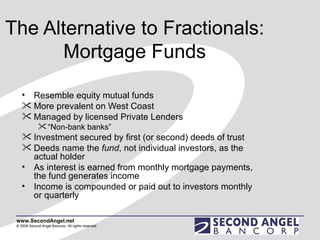 The Alternative to Fractionals: Mortgage Funds Resemble equity mutual funds More prevalent on West Coast Managed by licensed Private Lenders “ Non-bank banks”  Investment secured by first (or second) deeds of trust  Deeds name the  fund , not individual investors, as the actual holder As interest is earned from monthly mortgage payments, the fund generates income Income is compounded or paid out to investors monthly or quarterly 