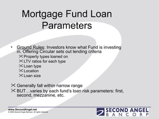 Mortgage Fund Loan Parameters Ground Rules : Investors know what Fund is investing in. Offering Circular sets out lending criteria Property types loaned on LTV ratios for each type Loan type Location Loan size Generally fall within narrow range BUT…varies by each fund’s loan risk parameters: first, second, mezzanine, etc. 