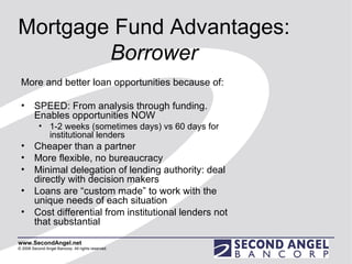 Mortgage Fund Advantages:  Borrower More and better loan opportunities because of: SPEED: From analysis through funding. Enables opportunities NOW 1-2 weeks (sometimes days) vs 60 days for institutional lenders Cheaper than a partner  More flexible, no bureaucracy Minimal delegation of lending authority: deal directly with decision makers Loans are “custom made” to work with the unique needs of each situation Cost differential from institutional lenders not that substantial 