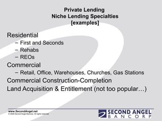 Private Lending  Niche Lending Specialties [examples] Residential  First and Seconds Rehabs REOs Commercial Retail, Office, Warehouses, Churches, Gas Stations  Commercial Construction-Completion Land Acquisition & Entitlement (not too popular…) 