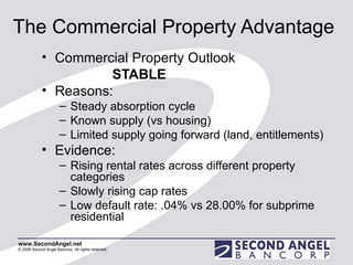The Commercial Property Advantage Commercial Property Outlook  STABLE Reasons: Steady absorption cycle Known supply (vs housing) Limited supply going forward (land, entitlements) Evidence:  Rising rental rates across different property categories Slowly rising cap rates Low default rate: .04% vs 28.00% for subprime residential 