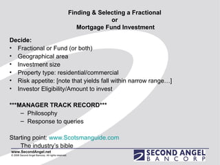Finding & Selecting a Fractional  or  Mortgage Fund Investment Decide: Fractional or Fund (or both) Geographical area Investment size Property type: residential/commercial Risk appetite: [note that yields fall within narrow range…] Investor Eligibility/Amount to invest ***MANAGER TRACK RECORD*** Philosophy Response to queries Starting point:  www.Scotsmanguide.com The industry’s bible 