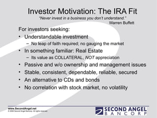Investor Motivation: The IRA Fit “Never invest in a business you don’t understand.” Warren Buffett For investors seeking: Understandable investment No leap of faith required; no gauging the market In something familiar: Real Estate Its value as COLLATERAL,  NOT  appreciation Passive and w/o ownership and management issues Stable, consistent, dependable, reliable, secured An alternative to CDs and bonds No correlation with stock market, no volatility 