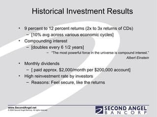 Historical Investment Results 9 percent to 12 percent returns (2x to 3x returns of CDs)  [10% avg across various economic cycles] Compounding interest  [doubles every 6 1/2 years] “ The most powerful force in the universe is compound interest.” Albert Einstein Monthly dividends [ paid approx. $2,000/month per $200,000 account] High reinvestment rate by investors Reasons: Feel secure, like the returns 