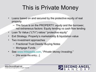 This is Private Money Loans based on and secured by the protective equity of real property The focus is on the PROPERTY:  equity  and the  borrower , not extraneous factors: Equity lending vs cash flow lending Loan To Value (“LTV”) ratios/ “protective equity” Exit Strategy: Property’s marketability & liquidation value Two investment approaches Fractional Trust Deeds/ Buying Notes Mortgage Funds See  www.Wikipedia.com , “ Private Money Investing .”  [We wrote the entry…] 