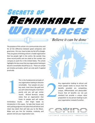 Secrets of
Remarkable
Workplaces
                                                            “Believe it can be done”
                                                                                  - Richard Branson
The purpose of this article is to communicate once and
for all the difference between good companies and
great ones. I for one, have to take my hat off to Google.
They are great at thinking and are a model organization
that has people right in the centre. No wonder they
show record profits and are rated as the number one
company to work for in the United States. This article
highlights the key areas that any organisation looking to
become remarkable should focus on. These are simple
yet timeless principles, which can only work if applied
practically




                 This is the fundamental principle of




1
                 any organisation looking to become              Any organisation looking to attract and




                                                            2
                 remarkable. Your people are your                retain people needs to ensure that the
                 key asset, treat them like gold and             benefits provided are competitive,
                 you will realise that gold, treat them          unique, differentiated and pleasurable.
                 poorly and you will get similar                 Ensure that all benefits are not just
                 results. Richard Branson, simply                standard but provide a unique value
                 states that an organisation that                proposition to any person looking to join
                 treats its people well will realise             your organization instead of another.
tremendous results.         And Virgin needs no
introduction in this space. So take their lesson and
start putting programs into place that will attract and
retain key talent that will take you to the Moon.
Make sure you hire for initiative, creativity and
passion and see your organization soar.
 